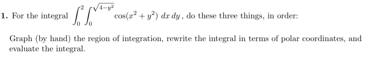 4-y²
1. For the
integral
cos(x2 + y?) dx dy , do these three things, in order:
Graph (by hand) the region of integration, rewrite the integral in terms of polar coordinates, and
evaluate the integral.

