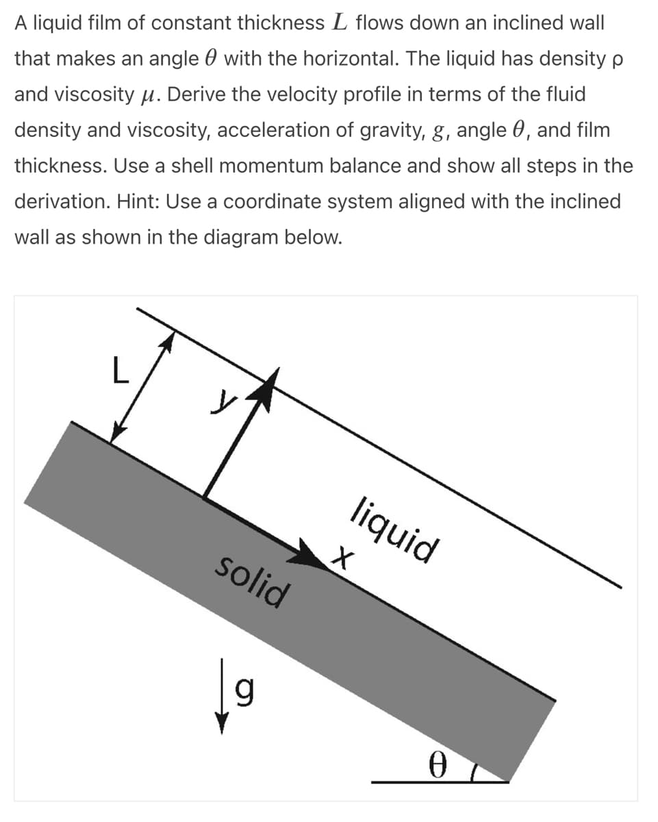 A liquid film of constant thickness L flows down an inclined wall
that makes an angle with the horizontal. The liquid has density p
and viscosity μ. Derive the velocity profile in terms of the fluid
density and viscosity, acceleration of gravity, g, angle, and film
thickness. Use a shell momentum balance and show all steps in the
derivation. Hint: Use a coordinate system aligned with the inclined
wall as shown in the diagram below.
y
solid
g
liquid
X
Ө