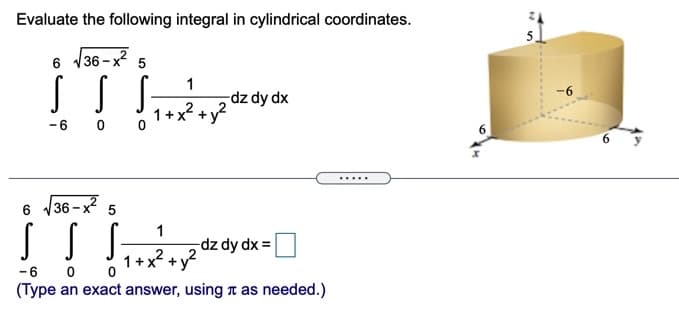 Evaluate the following integral in cylindrical coordinates.
5.
6 /36 - x? 5
1
-dz dy dx
-6
1+x2
-6 0 0
.....
V36 - x?
5
1
dz dy dx =
1+x? + y?
2
-6 0
(Type an exact answer, using n as needed.)
