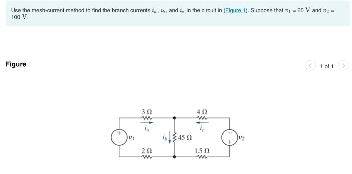 Use the mesh-current method to find the branch currents ia, ib, and ie in the circuit in (Figure 1). Suppose that v1 = 65 V and v2 =
100 V.
Figure
|U
3 Ω
ΖΩ
in 45 Ω
4 Ω
Μ
1.5 Ω
JU2
1 of 1