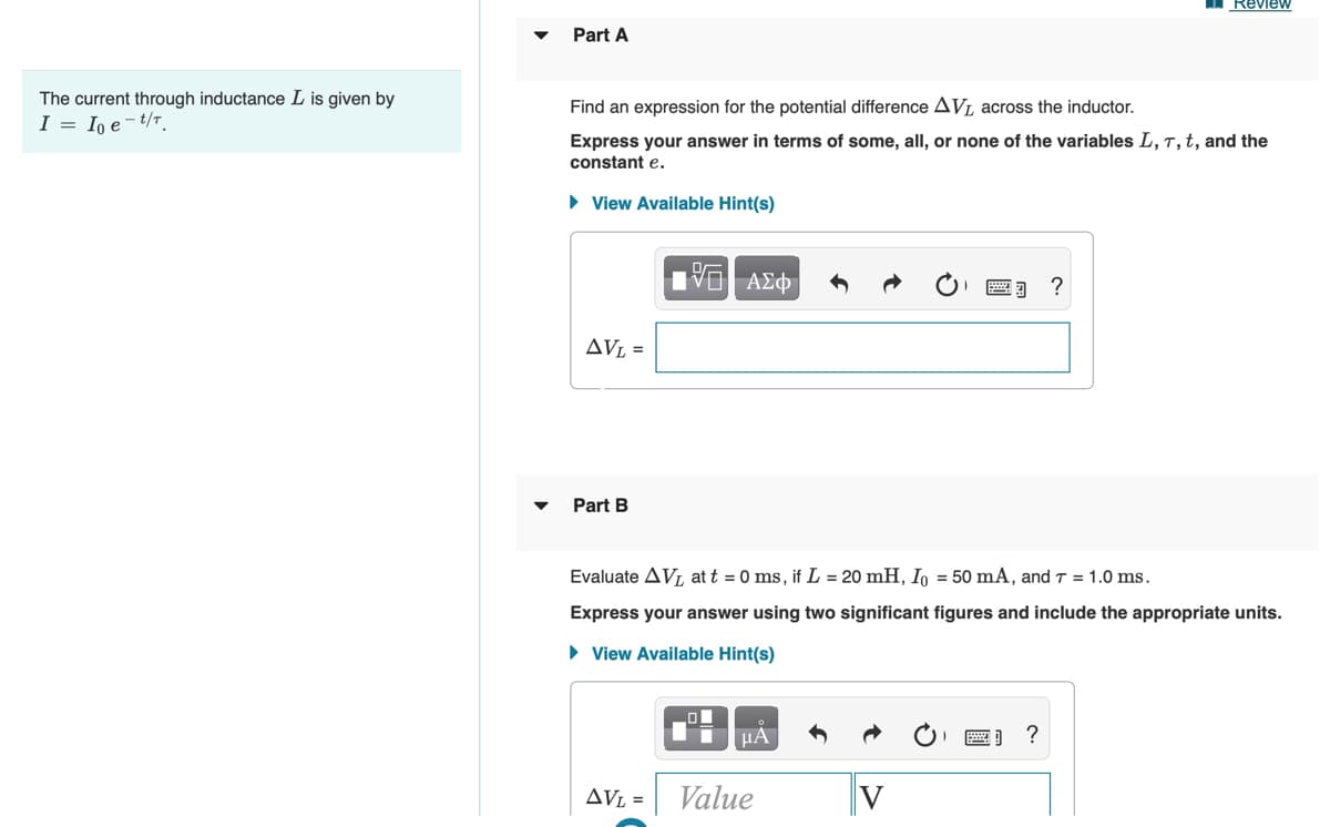 Review
Part A
The current through inductance L is given by
I = In e-t/T.
Find an expression for the potential difference AVL across the inductor.
Express your answer in terms of some, all, or none of the variables L, T, t, and the
constant e.
• View Available Hint(s)
AVL =
Part B
Evaluate AVL at t = 0 ms, if L = 20 mH, Io = 50 mA, and T = 1.0 ms.
Express your answer using two significant figures and include the appropriate units.
• View Available Hint(s)
?
AVL =
Value
V
