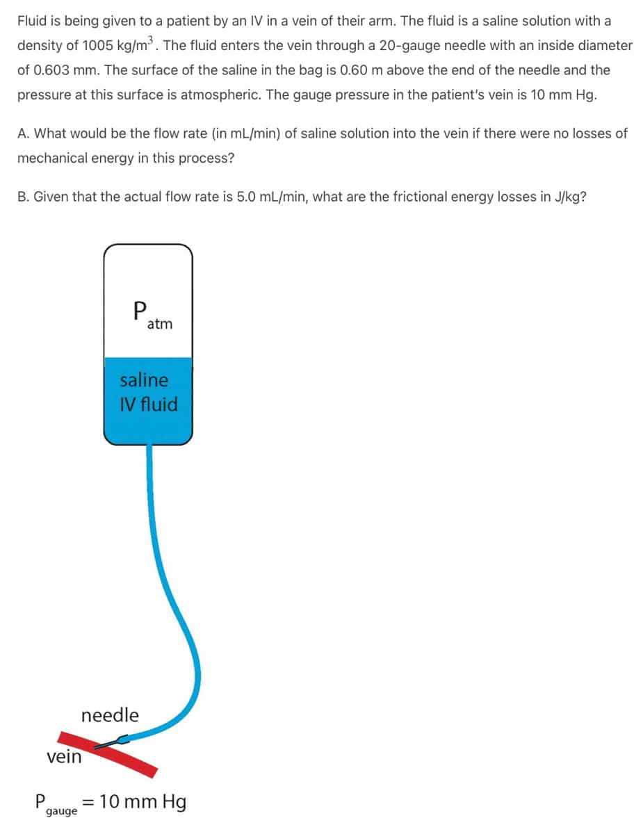 Fluid is being given to a patient by an IV in a vein of their arm. The fluid is a saline solution with a
density of 1005 kg/m³. The fluid enters the vein through a 20-gauge needle with an inside diameter
of 0.603 mm. The surface of the saline in the bag is 0.60 m above the end of the needle and the
pressure at this surface is atmospheric. The gauge pressure in the patient's vein is 10 mm Hg.
A. What would be the flow rate (in mL/min) of saline solution into the vein if there were no losses of
mechanical energy in this process?
B. Given that the actual flow rate is 5.0 mL/min, what are the frictional energy losses in J/kg?
vein
gauge
P
needle
atm
saline
IV fluid
= 10 mm Hg