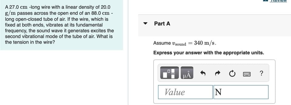 A 27.0 cm -long wire with a linear density of 20.0
g/m passes across the open end of an 88.0 cm -
long open-closed tube of air. If the wire, which is
fixed at both ends, vibrates at its fundamental
frequency, the sound wave it generates excites the
second vibrational mode of the tube of air. What is
the tension in the wire?
Part A
Assume vsound = 340 m/s.
Express your answer with the appropriate units.
?
HA
Value
