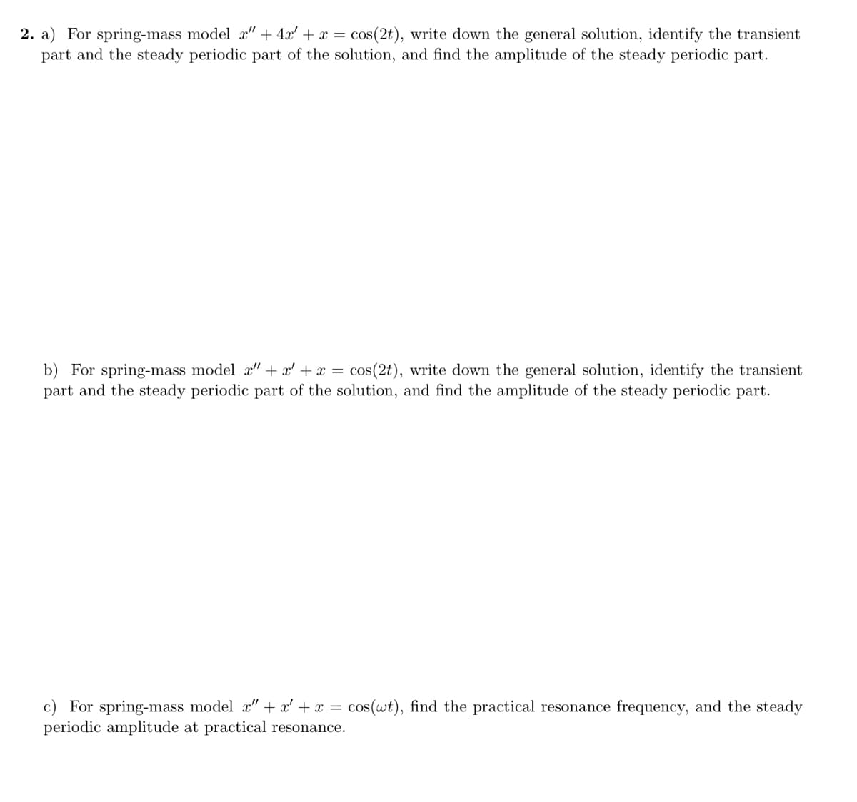 2. a) For spring-mass model x" + 4x' + x = cos(2t), write down the general solution, identify the transient
part and the steady periodic part of the solution, and find the amplitude of the steady periodic part.
b) For spring-mass model x" + x' + x =
part and the steady periodic part of the solution, and find the amplitude of the steady periodic part.
cos(2t), write down the general solution, identify the transient
c) For spring-mass model c" + x' + x =
periodic amplitude at practical resonance.
cos(wt), find the practical resonance frequency, and the steady
