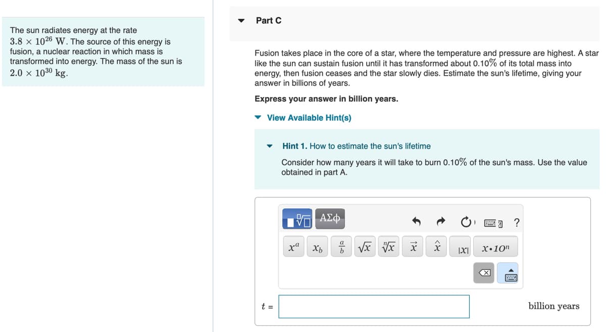 The sun radiates energy at the rate
3.8 x 1026 W. The source of this energy is
fusion, a nuclear reaction in which mass is
transformed into energy. The mass of the sun is
2.0 × 1030 kg.
Part C
Fusion takes place in the core of a star, where the temperature and pressure are highest. A star
like the sun can sustain fusion until it has transformed about 0.10% of its total mass into
energy, then fusion ceases and the star slowly dies. Estimate the sun's lifetime, giving your
answer in billions of years.
Express your answer in billion years.
▾ View Available Hint(s)
Hint 1. How to estimate the sun's lifetime
Consider how many years it will take to burn 0.10% of the sun's mass. Use the value
obtained in part A.
17| ΑΣΦ
xa
x + √x vx
X
|XI|
X.10n
billion years
t =