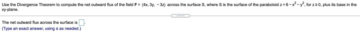 Use the Divergence Theorem to compute the net outward flux of the field F = (4x, 3y, – 3z) across the surface S, where S is the surface of the paraboloid z = 6 - x² - y, for z20, plus its base in the
xy-plane.
*...
The net outward flux across the surface is
(Type an exact answer, using a as needed.)
