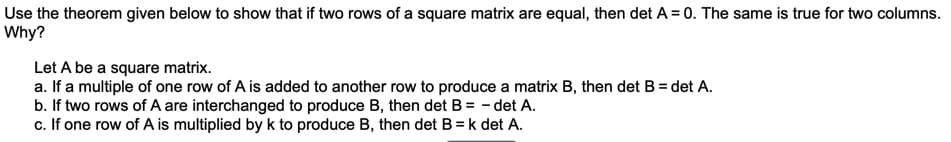 Use the theorem given below to show that if two rows of a square matrix are equal, then det A = 0. The same is true for two columns.
Why?
Let A be a square matrix.
a. If a multiple of one row of A is added to another row to produce a matrix B, then det B = det A.
b. If two rows of A are interchanged to produce B, then det B = - det A.
c. If one row of A is multiplied by k to produce B, then det B = k det A.
