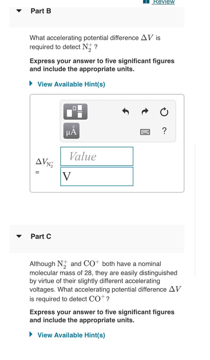 Révièw
Part B
What accelerating potential difference AV is
required to detect N,
Express your answer to five significant figures
and include the appropriate units.
• View Available Hint(s)
?
HẢ
Value
AVN
V
Part C
Although N, and CO+ both have a nominal
molecular mass of 28, they are easily distinguished
by virtue of their slightly different accelerating
voltages. What accelerating potential difference AV
is required to detect CO†?
Express your answer to five significant figures
and include the appropriate units.
• View Available Hint(s)
