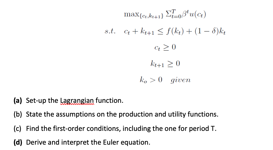 max{ct,kt+1} Li=0/
s.t.
C + kt+1 < f(kit) + (1 – 8)kį
Ct > 0
kt+1 > 0
ko > 0 given
(a) Set-up the Lagrangian function.
(b) State the assumptions on the production and utility functions.
(c) Find the first-order conditions, including the one for period T.
(d) Derive and interpret the Euler equation.
