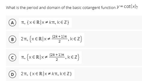What is the period and domain of the basic cotangent function y= cot(x)?
A
π, (xE R)x# κπ, κε Z)
(2k +1)n
® 21, (x€R|x+ *", k€z}
1,k€Z}
T, (xER]x= 2**",k€z}
(2k +1)n
", kez}
D
2 TT, {x €R|x = kTI, KE Z}

