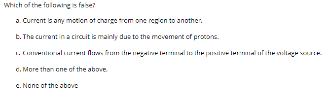 Which of the following is false?
a. Current is any motion of charge from one region to another.
b. The current in a circuit is mainly due to the movement of protons.
c. Conventional current flows from the negative terminal to the positive terminal of the voltage source.
d. More than one of the above.
e. None of the above
