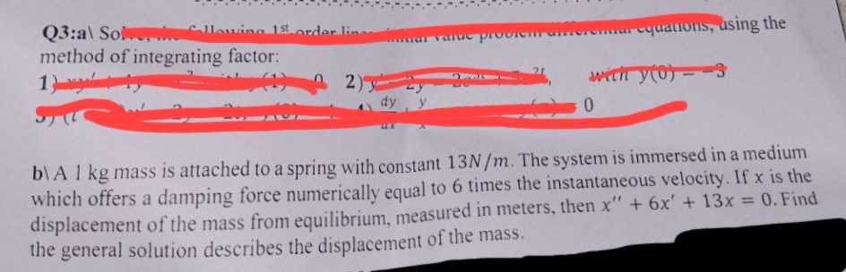 Collowing 1st order line
Q3:al Sol
method of integrating factor:
1) +
(12)
dy
varuic problem Ge
equations, using the
with y(0) 3
0
-
b\A 1 kg mass is attached to a spring with constant 13N/m. The system is immersed in a medium
which offers a damping force numerically equal to 6 times the instantaneous velocity. If x is the
displacement of the mass from equilibrium, measured in meters, then x" + 6x' + 13x = 0. Find
the general solution describes the displacement of the mass.