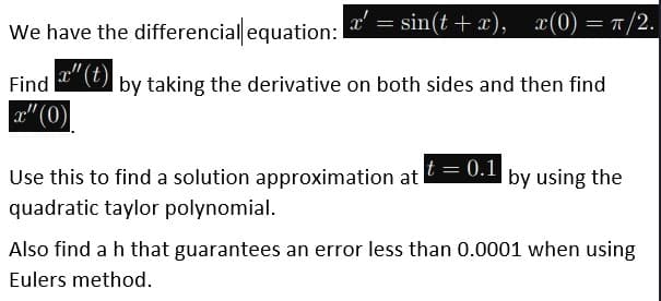 We have the differencial equation: = sin(t + x), x(0) = 1/2.
r"(t)
|by taking the derivative on both sides and then find
Find
a" (0)
Use this to find a solution approximation at
t = 0.1
by using the
quadratic taylor polynomial.
Also find a h that guarantees an error less than 0.0001 when using
Eulers method.
