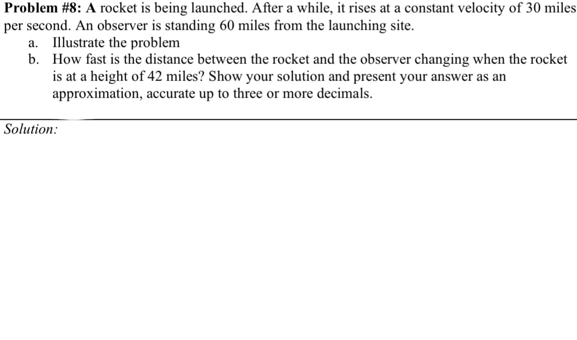 Problem #8: A rocket is being launched. After a while, it rises at a constant velocity of 30 miles
per second. An observer is standing 60 miles from the launching site.
Illustrate the problem
b. How fast is the distance between the rocket and the observer changing when the rocket
is at a height of 42 miles? Show your solution and present your answer as an
approximation, accurate up to three or more decimals.
а.
Solution:
