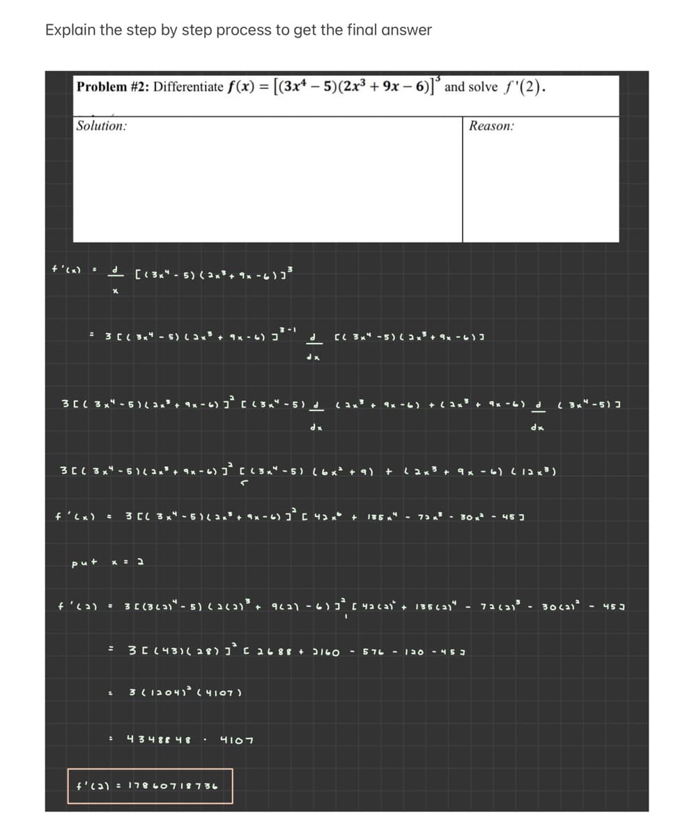 Explain the step by step process to get the final answer
Problem #2: Differentiate f(x) = [(3x* – 5)(2x³ + 9x – 6)]° and solve f(2).
Solution:
Reason:
+'(x) =
- [(3x" - 5) ( 2 x³ + 9x - 6
3-1
= 3 C( 3x" - 5) ( ax³ + 9× - 6) ]*
C( 3x4 -5) ( a x³ + 9x - 6) I
3C( 3x" - 5 ) + 9x - 6) j* C (3 x" - 5) d
9x -6)
4x -6) d
( 3x" -5) ]
dx
*P
3CL 3x" - 5) + 9 x - 6) ]* c <3 x" - 5 ) l6x* + 9)
Lax3 + 9x -6) L12x3)
f'<x)
3 CL 3x" - 5)
135 x
30 - 45 3
put
- 3 ( (362)" - 5)cac+ 9621 -6) 3* [ 4acas' + 135 ca1" - 72c3)³ - 30ca)' - 453
3C (43)( 28) ]° C 2688 + 516O - 576 - 120 -453
3(1204)°( 4107)
니3488 니 8
4107
f'c2) = 17860718736
