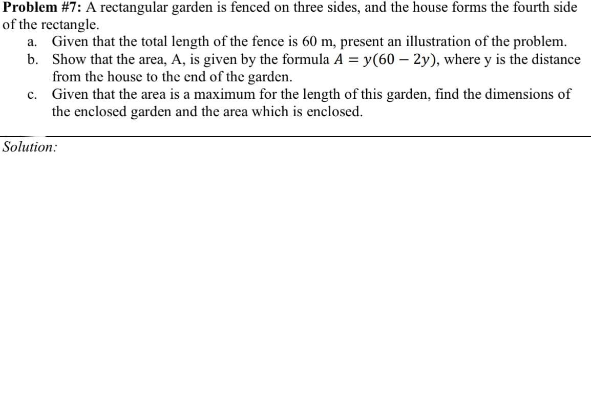 Problem #7: A rectangular garden is fenced on three sides, and the house forms the fourth side
of the rectangle.
a. Given that the total length of the fence is 60 m, present an illustration of the problem.
b. Show that the area, A, is given by the formula A = y(60 – 2y), where y is the distance
from the house to the end of the garden.
Given that the area is a maximum for the length of this garden, find the dimensions of
the enclosed garden and the area which is enclosed.
c.
Solution:
