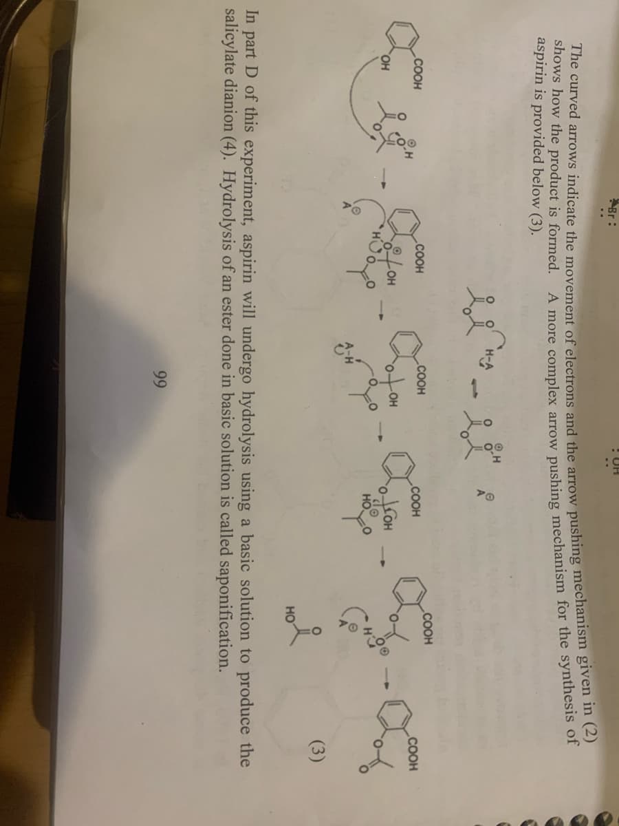 Br:
! UH
shows how the product is formed.
aspirin is provided below (3).
A more complex arrow pushing mechanism for the synthesis of
H-A
1,
COOH
.COOH
COOH
COOH
COOH
COOH
OH
HO,
HOFO
HO
(3)
In part D of this experiment, aspirin will undergo hydrolysis using a basic solution to produce the
salicylate dianion (4). Hydrolysis of an ester done in basic solution is called saponification.
99
The curved the of and the arrow pushing given in (2)
