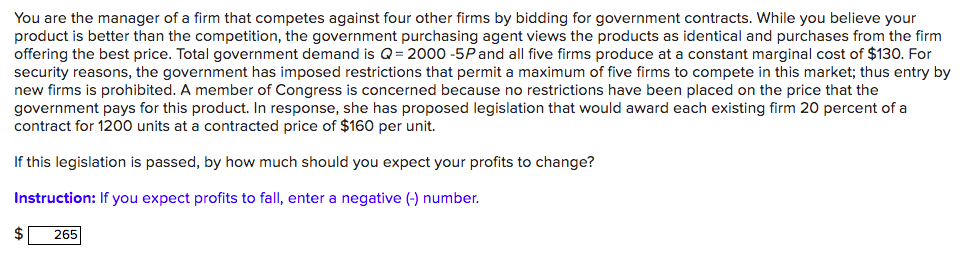 You are the manager of a firm that competes against four other firms by bidding for government contracts. While you believe your
product is better than the competition, the government purchasing agent views the products as identical and purchases from the firm
offering the best price. Total government demand is Q= 2000 -5Pand all five firms produce at a constant marginal cost of $130. For
security reasons, the government has imposed restrictions that permit a maximum of five firms to compete in this market; thus entry by
new firms is prohibited. A member of Congress is concerned because no restrictions have been placed on the price that the
government pays for this product. In response, she has proposed legislation that would award each existing firm 20 percent of a
contract for 1200 units at a contracted price of $160 per unit.
If this legislation is passed, by how much should you expect your profits to change?
Instruction: If you expect profits to fall, enter a negative (-) number.
