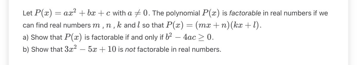 Let P(x) = ax² +bx+c with a ‡0. The polynomial P(x) is factorable in real numbers if we
can find real numbers m, n, k and I so that P(x) = (mx +n)(kx+1).
a) Show that P(x) is factorable if and only if 6²
4ac > 0.
b) Show that 3x² - 5x + 10 is not factorable in real numbers.