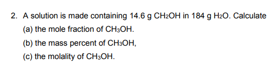 2. A solution is made containing 14.6 g CH2OH in 184 g H2O. Calculate
(a) the mole fraction of CH3OH.
(b) the mass percent of CH3OH,
(c) the molality of CH3OH.

