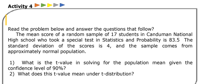 Activity 4 ►►>>►
Read the problem below and answer the questions that follow?
The mean score of a random sample of 17 students in Canduman National
High school who took a special test in Statistics and Probability is 83.5 The
standard deviation of the scores is 4, and the sample comes from
approximately normal population.
1) What is the t-value in solving for the population mean given the
confidence level of 90%?
2) What does this t-value mean under t-distribution?
