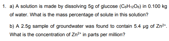 1. a) A solution is made by dissolving 5g of glucose (CeH12O6) in 0.100 kg
of water. What is the mass percentage of solute in this solution?
b) A 2.5g sample of groundwater was found to contain 5.4 µg of Zn2*.
What is the concentration of Zn2* in parts per million?
