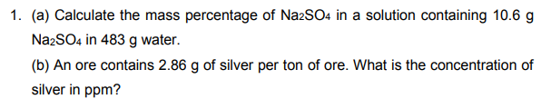 1. (a) Calculate the mass percentage of NazSO4 in a solution containing 10.6 g
NazSO4 in 483 g water.
(b) An ore contains 2.86 g of silver per ton of ore. What is the concentration of
silver in ppm?
