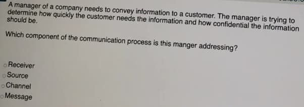 A manager of a company needs to convey information to a customer. The manager is trying to
determine how quickly the customer needs the information and how confidential the information
should be.
Which component of the communication process is this manger addressing?
o Receiver
o Source
oChannel
o Message
