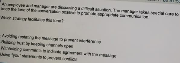 An employee and manager are discussing a difficult situation. The manager takes special care to
keep the tone of the conversation positive to promote appropriate communication.
Which strategy facilitates this tone?
Avoiding restating the message to prevent interference
Building trust by keeping channels open
Withholding comments to indicate agreement with the message
Using "you" statements to prevent conflicts
