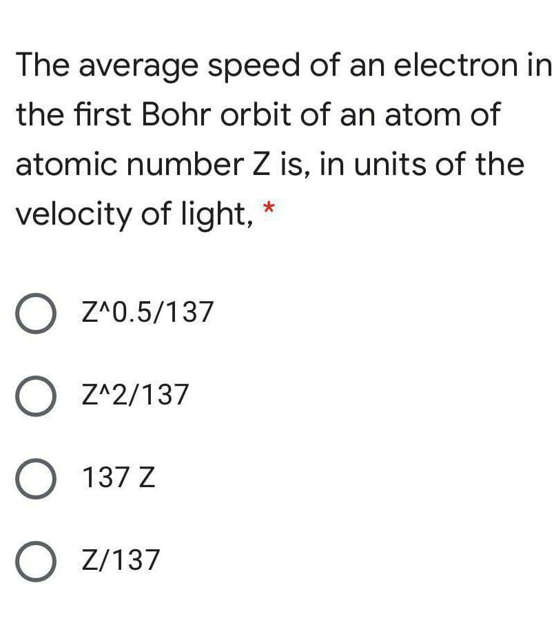The average speed of an electron in
the first Bohr orbit of an atom of
atomic number Z is, in units of the
velocity of light, *
O Z^0.5/137
O Z^2/137
O 137 Z
O Z/137
O O O
