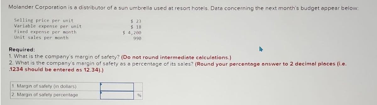 Molander Corporation is a distributor of a sun umbrella used at resort hotels. Data concerning the next month's budget appear below:
Selling price per unit.
Variable expense per unit
Fixed expense per month
Unit sales per month.
$ 23
$18
$ 4,200
990
Required:
1. What is the company's margin of safety? (Do not round intermediate calculations.)
2. What is the company's margin of safety as a percentage of its sales? (Round your percentage answer to 2 decimal places (i.e.
1234 should be entered as 12.34).)
1. Margin of safety (in dollars)
2. Margin of safety percentage
%