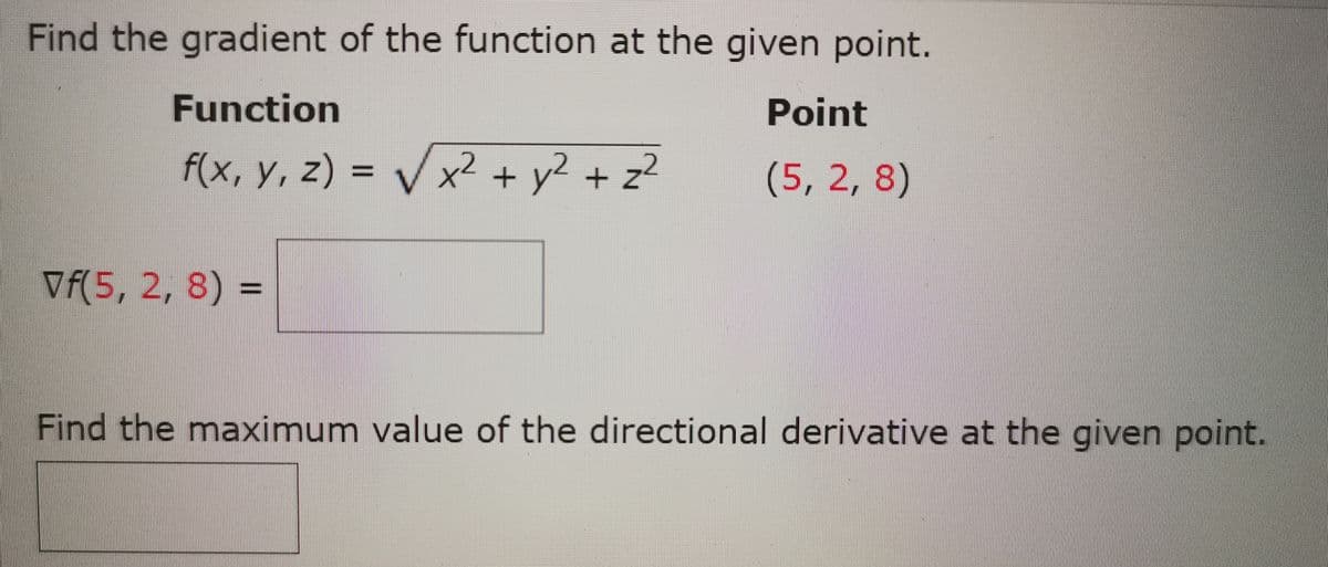 Find the gradient of the function at the given point.
Function
Point
f(x, y, z) = V ²
x² + y² + z
(5, 2,8)
%3D
Vf(5, 2, 8) =
%3D
Find the maximum value of the directional derivative at the given point.

