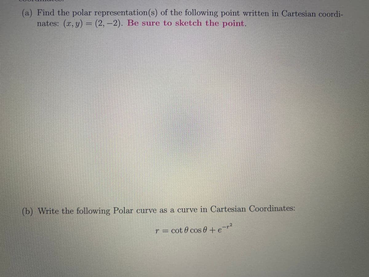 (a) Find the polar representation(s) of the following point written in Cartesian coordi-
nates: (x, y) = (2,-2). Be sure to sketch the point.
(b) Write the following Polar curve as a curve in Cartesian Coordinates:
r = cot @ cos 0 + e-r²