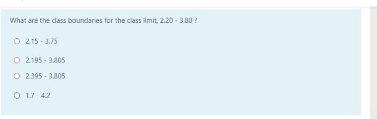 What are the class boundaries for the class limit, 2.20 - 3.80 ?
O 2.15 - 3.75
O 2.195 - 3.805
O 2.395 - 3.805
O 1.7 - 4.2
