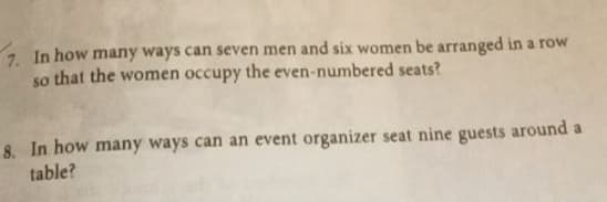 7. In how many ways can seven men and six women be arranged in a row
so that the women occupy the even-numbered seats?
8. In how many ways can an event organizer seat nine guests around a
table?

