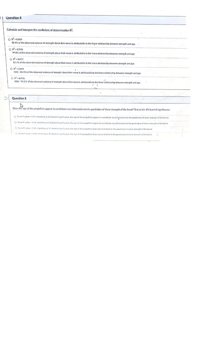 I Question 4
Calculate and Interpret the coefficient of determination R?,
OR-O884
80 4% of the ebserved variante of strength about their mean is attributable to the linear relationship between strength and ape.
OR-0.940
94.06 of the observed varlance of strength about their mean is attributable to the linear retationship between strength and age.
OR-0877
87,7% of the cbserved variance of strencth about their mean is attributable to the Inear relationsip between strength and age.
OR-OB84
(100 - 88A ef the observed varlance of strength about their mean is attributable to the linear relationship hetween strength and age.
O R -0940
(100 - 94.0 el the observed varlance of strength about their mean is atfributable to the linear relationship between strength and ape.
Question 5
Does the age of the propellant appcar to contribute any information to the prediction of shear strength of the bond? Test at the 1% level of significance.
O Since Pvalue O0t. therefore at 1% level of sigpificance, the age of the propettant appear to contrbute anv intormation to the prediction of thear strength of the bond.
O Snce valueOus. therefore at 1% level ot ignhcance the age of the propeftant appea to contrbute any nformation to the predicton of shear strength of the bond.
O since value 001. therefore at 1 tevel of sigificnce, the ape of the propetant does not contr bute to the predicion of shear strength of the bond.
O Since Pvatue 01 therefore at 1 eelet signfcance the ape of the propeltant dces net contribate to the prediction of shear strength of the bond,
