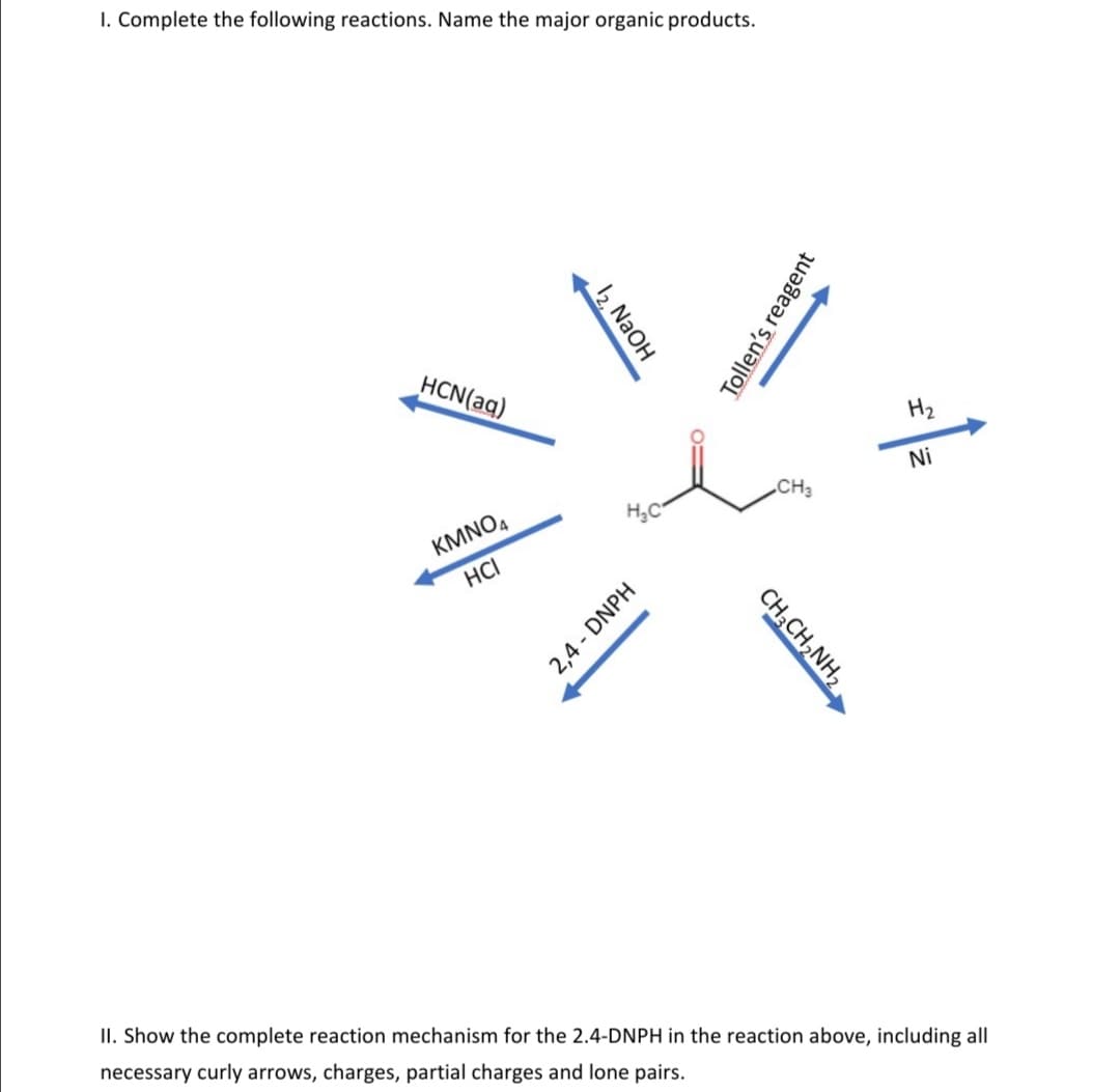 I. Complete the following reactions. Name the major organic products.
HCN(aq)
Hz
Ni
CH3
H,C
KMNO4
HCI
II. Show the complete reaction mechanism for the 2.4-DNPH in the reaction above, including all
necessary curly arrows, charges, partial charges and lone pairs.
12 NaOH
Tollen's reagent
CH;CH,NH,
2,4 - DNPH
