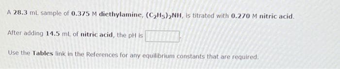 A 28.3 ml sample of 0.375 M diethylamine, (C,Hs),NH, is titrated with 0.270 M nitric acid.
After adding 14.5 mL of nitric acid, the pH is
Use the Tables link in the References for any equilibrium constants that are required.
