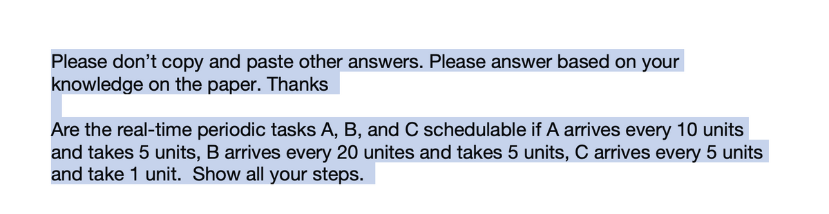 Please don't copy and paste other answers. Please answer based on your
knowledge on the paper. Thanks
Are the real-time periodic tasks A, B, and C schedulable if A arrives every 10 units
and takes 5 units, B arrives every 20 unites and takes 5 units, C arrives every 5 units
and take 1 unit. Show all your steps.
