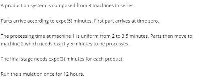 A production system is composed from 3 machines in series.
Parts arrive according to expo(5) minutes. First part arrives at time zero.
The processing time at machine 1 is uniform from 2 to 3.5 minutes. Parts then move to
machine 2 which needs exactly 5 minutes to be processes.
The final stage needs expo(3) minutes for each product.
Run the simulation once for 12 hours.
