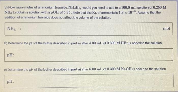 a) How many moles of ammonium bromide, NH4B., would you need to add to a 100.0 mL solution of 0.250 M
NH3 to obtain a solution with a pOH of 5.35. Note that the Kp of ammonia is 1.8 x 10-5. Assume that the
addition of ammonium bromide does not affect the volume of the solution.
NH:
mol
b) Determine the pH of the buffer described in part a) after 4.00 mL of 0.300 M HBr is added to the solution.
pH:
c) Determine the pH of the buffer described in part a) after 6.00 mL of 0.300 M NaOH is added to the solution.
pH:
