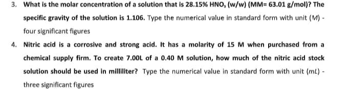 3. What is the molar concentration of a solution that is 28.15% HNO, (w/w) (MM= 63.01 g/mol)? The
specific gravity of the solution is 1.106. Type the numerical value in standard form with unit (M) -
four significant figures
4. Nitric acid is a corrosive and strong acid. It has a molarity of 15 M when purchased from a
chemical supply firm. To create 7.00L of a 0.40 M solution, how much of the nitric acid stock
solution should be used in milliliter? Type the numerical value in standard form with unit (mL) -
three significant figures
