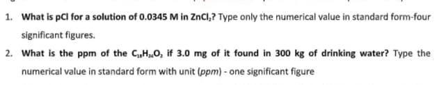 1. What is pCl for a solution of 0.0345 M in ZnCl,? Type only the numerical value in standard form-four
significant figures.
2. What is the ppm of the C,H0, if 3.0 mg of it found in 300 kg of drinking water? Type the
numerical value in standard form with unit (ppm) - one significant figure
