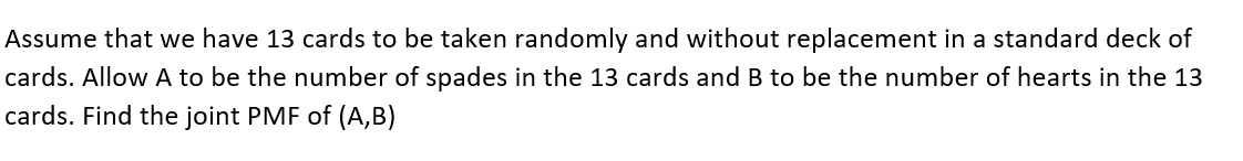 Assume that we have 13 cards to be taken randomly and without replacement in a standard deck of
cards. Allow A to be the number of spades in the 13 cards and B to be the number of hearts in the 13
cards. Find the joint PMF of (A,B)