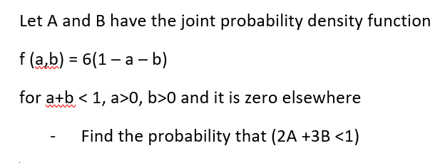 Let A and B have the joint probability density function
f(a,b) = 6(1-a - b)
for a+b < 1, a>0, b>0 and it is zero elsewhere
Find the probability that (2A +3B <1)