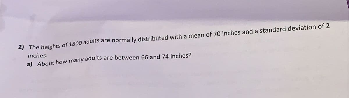 2) The heights of 1800 adults are normally distributed with a mean of 70 inches and a standard deviation of 2
inches.
a) About how many adults are between 66 and 74 inches?
