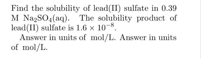 Find the solubility of lead(II) sulfate in 0.39
M Na2SO4 (aq). The solubility product of
lead(II) sulfate is 1.6 × 10-8.
Answer in units of mol/L. Answer in units
of mol/L.