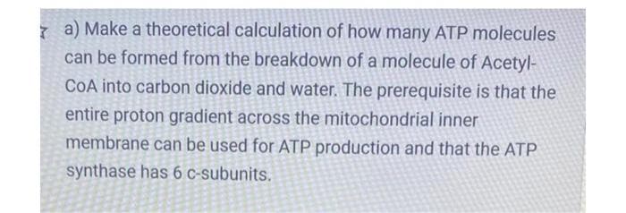 a) Make a theoretical calculation of how many ATP molecules
can be formed from the breakdown of a molecule of Acetyl-
CoA into carbon dioxide and water. The prerequisite is that the
entire proton gradient across the mitochondrial inner
membrane can be used for ATP production and that the ATP
synthase has 6 c-subunits.