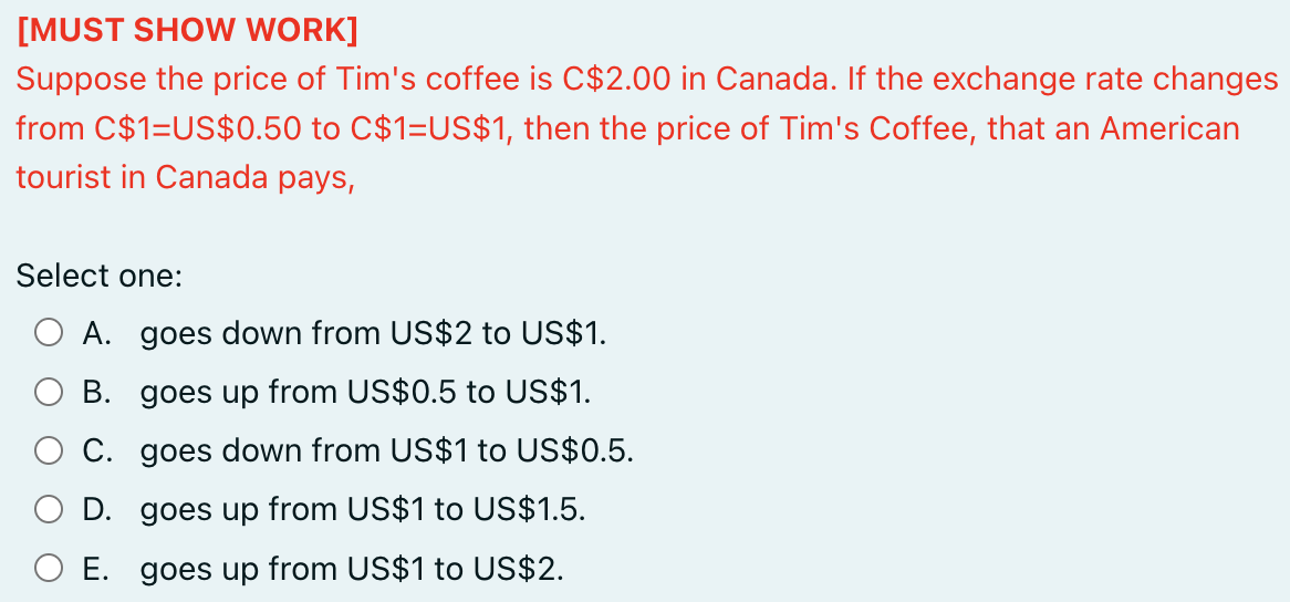 [MUST SHOW WORK]
Suppose the price of Tim's coffee is C$2.00 in Canada. If the exchange rate changes
from C$1=US$0.50 to C$1=US$1, then the price of Tim's Coffee, that an American
tourist in Canada pays,
Select one:
A. goes down from US$2 to US$1.
B. goes up from US$0.5 to US$1.
C.
goes down from US$1 to US$0.5.
O D. goes up from US$1 to US$1.5.
O E. goes up from US$1 to US$2.