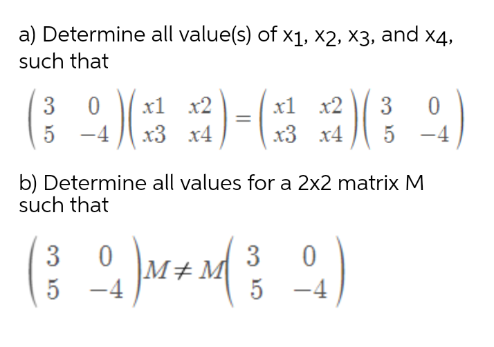 a) Determine all value(s) of x1, ×2, X3, and x4,
such that
3
x1 x2
x1 x2
3
-4
x3 x4
x3 x4
b) Determine all values for a 2x2 matrix M
such that
3
3
M+M
-4
5
-4
